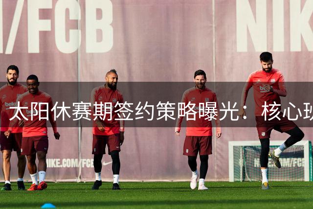 太阳休赛期签约策略曝光：核心班底稳固+两员悍将加盟