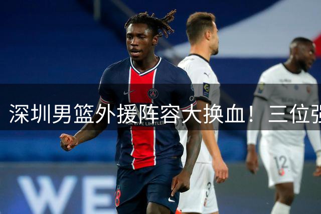 深圳男篮外援阵容大换血！三位强力外援签约锁定未来两年核心框架