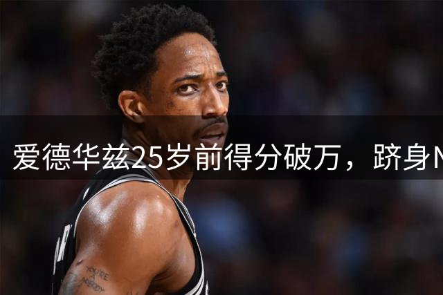 爱德华兹25岁前得分破万，跻身NBA历史前三